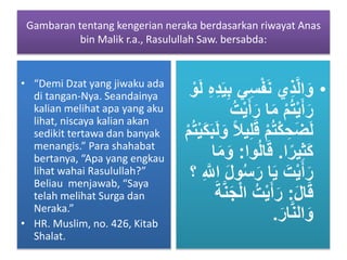 Gambaran tentang kengerian neraka berdasarkan riwayat Anas
bin Malik r.a., Rasulullah Saw. bersabda:
• “Demi Dzat yang jiwaku ada
di tangan-Nya. Seandainya
kalian melihat apa yang aku
lihat, niscaya kalian akan
sedikit tertawa dan banyak
menangis.” Para shahabat
bertanya, “Apa yang engkau
lihat wahai Rasulullah?”
Beliau menjawab, “Saya
telah melihat Surga dan
Neraka.”
• HR. Muslim, no. 426, Kitab
Shalat.
•ِ‫س‬ْ‫ف‬َ‫ن‬ ‫ِي‬‫ذ‬َّ‫ل‬‫ا‬َ‫و‬ِ‫ه‬ِ‫د‬َ‫ي‬ِ‫ب‬ ‫ي‬ْ‫و‬َ‫ل‬
َ‫ر‬ ‫ا‬َ‫م‬ ْ‫م‬ُ‫ت‬ْ‫ي‬َ‫أ‬َ‫ر‬ُ‫ت‬ْ‫ي‬َ‫أ‬
َ‫ق‬ ْ‫م‬ُ‫ت‬ْ‫ك‬ ِ‫ح‬َ‫ض‬َ‫ل‬َ‫ل‬َ‫و‬ ً‫ال‬‫ي‬ِ‫ل‬ْ‫م‬ُ‫ت‬ْ‫ي‬َ‫ك‬َ‫ب‬
‫ا‬ً‫ير‬ِ‫ث‬َ‫ك‬.‫وا‬ُ‫ل‬‫ا‬َ‫ق‬:‫ا‬َ‫م‬َ‫و‬
ُ‫س‬َ‫ر‬ ‫ا‬َ‫ي‬ َ‫ت‬ْ‫ي‬َ‫أ‬َ‫ر‬ِ َّ‫اّلل‬ َ‫ل‬‫و‬‫؟‬
َ‫ل‬‫ا‬َ‫ق‬:‫ا‬ ُ‫ت‬ْ‫ي‬َ‫أ‬َ‫ر‬َ‫ة‬َّ‫ن‬َ‫ج‬ْ‫ل‬
َ‫ار‬َّ‫ن‬‫ال‬َ‫و‬.
 