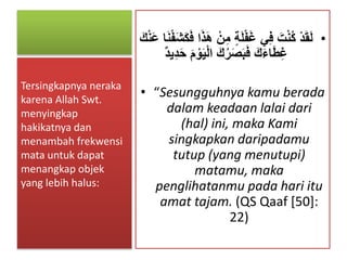 •ٍ‫ة‬َ‫ل‬ْ‫ف‬َ‫غ‬ ‫ي‬ِ‫ف‬ َ‫ت‬ْ‫ن‬ُ‫ك‬ ْ‫د‬َ‫ق‬َ‫ل‬ْ‫ف‬َ‫ش‬َ‫ك‬َ‫ف‬ ‫ا‬َ‫ذ‬َ‫ه‬ ْ‫ن‬ِ‫م‬َ‫ك‬ْ‫ن‬َ‫ع‬ ‫ا‬َ‫ن‬
َ‫ي‬ْ‫ل‬‫ا‬ َ‫ك‬ُ‫ر‬َ‫ص‬َ‫ب‬َ‫ف‬ َ‫ك‬َ‫ء‬‫ا‬َ‫ط‬ِ‫غ‬‫ِيد‬‫د‬َ‫ح‬ َ‫م‬ ْ‫و‬
• “Sesungguhnya kamu berada
dalam keadaan lalai dari
(hal) ini, maka Kami
singkapkan daripadamu
tutup (yang menutupi)
matamu, maka
penglihatanmu pada hari itu
amat tajam. (QS Qaaf [50]:
22)
Tersingkapnya neraka
karena Allah Swt.
menyingkap
hakikatnya dan
menambah frekwensi
mata untuk dapat
menangkap objek
yang lebih halus:
 