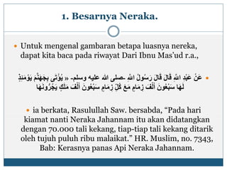 1. Besarnya Neraka.
 Untuk mengenal gambaran betapa luasnya nereka,
dapat kita baca pada riwayat Dari Ibnu Mas’ud r.a.,
ِ ‫ه‬‫اَّلل‬ ُ‫ل‬‫و‬ُ‫س‬َ‫ر‬ َ‫ل‬‫ا‬َ‫ق‬ َ‫ل‬‫ا‬َ‫ق‬ ِ ‫ه‬‫اَّلل‬ ِ‫د‬ْ‫ب‬َ‫ع‬ ْ‫َن‬‫ع‬-‫ع‬ ‫هللا‬ ‫صلى‬‫وسلم‬ ‫ليه‬-«ْ‫و‬َ‫ي‬ َ‫م‬‫ه‬‫ن‬َ‫ه‬َ‫ج‬ِ‫ب‬ ‫ى‬َ‫ت‬ْ‫ؤ‬ُ‫ي‬ٍ‫ذ‬ِ‫ئ‬َ‫م‬
ُ‫ع‬ْ‫ب‬َ‫س‬ ٍ‫ام‬َ‫م‬ ِ‫ز‬ ِ‫ُل‬‫ك‬ َ‫ع‬َ‫م‬ ٍ‫ام‬َ‫م‬ ِ‫ز‬ َ‫ف‬ْ‫ل‬َ‫أ‬ َ‫ون‬ُ‫ع‬ْ‫ب‬َ‫س‬ ‫ا‬َ‫ه‬َ‫ل‬‫ا‬َ‫ه‬َ‫ن‬‫و‬ُّ‫ر‬ُ‫ج‬َ‫ي‬ ٍ‫ك‬َ‫ل‬َ‫م‬ َ‫ف‬ْ‫ل‬َ‫أ‬ َ‫ون‬
 ia berkata, Rasulullah Saw. bersabda, “Pada hari
kiamat nanti Neraka Jahannam itu akan didatangkan
dengan 70.000 tali kekang, tiap-tiap tali kekang ditarik
oleh tujuh puluh ribu malaikat.” HR. Muslim, no. 7343,
Bab: Kerasnya panas Api Neraka Jahannam.
 