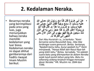 2. Kedalaman Neraka.
• Besarnya neraka
yang berimplikasi
pada area yang
luas, juga
menunjukkan
bahwa neraka
memiliki
kedalaman yang
luar biasa.
Kedalaman neraka
ini dapat dilihat
gambarannya dari
hadits riwayat
Imam Muslim
berikut:
•َ‫م‬ ‫ا‬َّ‫ن‬ُ‫ك‬ َ‫ل‬‫ا‬َ‫ق‬ َ‫ة‬َ‫ر‬ْ‫ي‬َ‫ر‬ُ‫ه‬ ‫ى‬ِ‫ب‬َ‫أ‬ ْ‫َن‬‫ع‬ِ َّ‫اّلل‬ ِ‫ل‬‫و‬ُ‫س‬َ‫ر‬ َ‫ع‬-‫هللا‬ ‫صلى‬
‫وسلم‬ ‫عليه‬-َ‫ق‬َ‫ف‬ ً‫ة‬َ‫ب‬ْ‫ج‬َ‫و‬ َ‫ع‬ِ‫م‬َ‫س‬ ْ‫ذ‬ِ‫إ‬ُّ‫ى‬ِ‫ب‬َّ‫ن‬‫ال‬ َ‫ل‬‫ا‬-‫هللا‬ ‫صلى‬
‫وسلم‬ ‫عليه‬-«‫ا‬َ‫ذ‬َ‫ه‬ ‫ا‬َ‫م‬ َ‫ون‬ُ‫ر‬ْ‫د‬َ‫ت‬».َ‫ل‬‫ا‬َ‫ق‬ُ َّ‫اّلل‬ ‫ا‬َ‫ن‬ْ‫ل‬ُ‫ق‬
ُ‫م‬َ‫ل‬ْ‫ع‬َ‫أ‬ ُ‫ه‬ُ‫ل‬‫و‬ُ‫س‬َ‫ر‬َ‫و‬.َ‫ل‬‫ا‬َ‫ق‬«َ‫ح‬ ‫ا‬َ‫ذ‬َ‫ه‬‫ال‬ ‫ى‬ِ‫ف‬ ِ‫ه‬ِ‫ب‬ َ‫ى‬ِ‫م‬ُ‫ر‬ ‫ر‬َ‫ج‬ِ‫ار‬َّ‫ن‬
َ‫ي‬ َ‫و‬ُ‫ه‬َ‫ف‬ ‫ا‬ً‫ف‬‫ي‬ ِ‫ر‬َ‫خ‬ َ‫ين‬ِ‫ع‬ْ‫ب‬َ‫س‬ ُ‫ذ‬ْ‫ن‬ُ‫م‬َ‫ح‬ َ‫اآلن‬ ِ‫ار‬َّ‫ن‬‫ال‬ ‫ى‬ِ‫ف‬ ‫ى‬ِ‫و‬ْ‫ه‬‫ى‬َّ‫ت‬
‫ا‬َ‫ه‬ ِ‫ر‬ْ‫ع‬َ‫ق‬ ‫ى‬َ‫ل‬ِ‫إ‬ ‫ى‬َ‫ه‬َ‫ت‬ْ‫ن‬‫ا‬».
• Dari Abu Hurairah r.a., ia berkata: “Kami
bersama-sama Rasulullah Saw., tiba-tiba
terdengar suara gemuruh. Beliau bertanya,
“Apakah kamu tahu, bunyi apakah itu?” Kami
menjawab, “Hanya Allah dan Rasul-Nya-lah
yang lebih tahu.” Beliau bersabda, “Ini adalah
suara batu yang dilemparkan ke dalam Neraka
sejak tujuh puluh tahun yang lalu. Batu itu
sekarang sedang terjatuh hingga mencapai
dasar Neraka.” HR. Muslim no. 2844 dan
7346.
 
