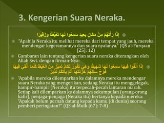 ُّ‫ي‬َ‫غ‬َ‫ت‬ ‫ا‬َ‫ه‬َ‫ل‬ ‫وا‬ُ‫ع‬ِ‫م‬َ‫س‬ ٍ‫د‬‫ي‬ِ‫ع‬َ‫ب‬ ٍ‫َان‬‫ك‬َ‫م‬ ْ‫ن‬ِ‫م‬ ْ‫م‬ُ‫ه‬ْ‫ت‬َ‫أ‬َ‫ر‬ ‫ا‬َ‫ذ‬ِ‫إ‬‫ا‬‫ا‬‫ير‬َِِ‫ز‬َ‫و‬ ‫ا‬‫ا‬‫ًظ‬
 “Apabila Neraka itu melihat mereka dari tempat yang jauh, mereka
mendengar kegeramannya dan suara nyalanya.” (QS al-Furqaan
[25]: 12)
 Gambaran lain tentang kengerian suara neraka diterangkan oleh
Allah Swt. dengan firman-Nya:
ُ‫ور‬ُ‫ف‬َ‫ت‬ َ‫ي‬ِ‫ه‬َ‫و‬ ‫ا‬‫ا‬‫ق‬‫ي‬ِ‫َه‬‫ش‬ ‫ا‬َ‫ه‬َ‫ل‬ ‫وا‬ُ‫ع‬ِ‫م‬َ‫س‬ ‫ا‬َ‫ه‬‫ي‬ِِ ‫وا‬ُ‫ق‬ْ‫ل‬ُ‫أ‬ ‫ا‬َ‫ذ‬ِ‫إ‬‫ه‬‫ل‬ُ‫ك‬ ِ‫ظ‬ْ‫ي‬َ‫غ‬ْ‫ل‬‫ا‬ َ‫ن‬ِ‫م‬ ُ‫ز‬‫ه‬‫ي‬َ‫م‬َ‫ت‬ ُ‫د‬‫َا‬‫ك‬َ‫ت‬‫ا‬َ‫ه‬‫ي‬ِِ َ‫ي‬ِ‫ق‬ْ‫ل‬ُ‫أ‬ ‫ا‬َ‫م‬
ٌ‫ِير‬‫ذ‬َ‫ن‬ ْ‫م‬ُ‫ك‬ِ‫ت‬ْ‫أ‬َ‫ي‬ ْ‫م‬َ‫ل‬َ‫أ‬ ‫ا‬َ‫ه‬ُ‫ت‬َ‫ن‬َ‫ز‬َ‫خ‬ ْ‫م‬ُ‫ه‬َ‫ل‬َ‫أ‬َ‫س‬ ٌ‫ج‬ ْ‫و‬َِ
 “Apabila mereka dilemparkan ke dalamnya mereka mendengar
suara Neraka yang mengerikan, sedang Neraka itu menggelegak,
hampir-hampir (Neraka) itu terpecah-pecah lantaran marah.
Setiap kali dilemparkan ke dalamnya sekumpulan (orang-orang
kafir), penjaga-penjaga (Neraka itu) bertanya kepada mereka:
“Apakah belum pernah datang kepada kamu (di dunia) seorang
pemberi peringatan?” (QS al-Mulk [67]: 7-8)
 