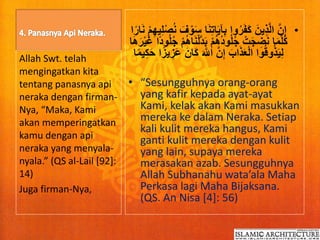 •ِ‫ت‬‫ا‬َ‫ي‬‫آ‬ِ‫ب‬ ‫وا‬ُ‫ر‬َ‫ف‬َ‫ك‬ َ‫ِين‬‫ذ‬َّ‫ل‬‫ا‬ َّ‫ن‬ِ‫إ‬‫ي‬ِ‫ل‬ْ‫ص‬ُ‫ن‬ َ‫ف‬ ْ‫و‬َ‫س‬ ‫ا‬َ‫ن‬‫ا‬ً‫ار‬َ‫ن‬ ْ‫م‬ِ‫ه‬
ْ‫م‬ُ‫ه‬ُ‫د‬‫و‬ُ‫ل‬ُ‫ج‬ ْ‫ت‬َ‫ج‬ ِ‫ض‬َ‫ن‬ ‫ا‬َ‫م‬َّ‫ل‬ُ‫ك‬ً‫د‬‫و‬ُ‫ل‬ُ‫ج‬ ْ‫م‬ُ‫ه‬‫ا‬َ‫ن‬ْ‫ل‬َّ‫د‬َ‫ب‬‫ا‬َ‫ه‬َ‫ر‬ْ‫ي‬َ‫غ‬ ‫ا‬
َ َّ‫اّلل‬ َّ‫ن‬ِ‫إ‬ َ‫اب‬َ‫ذ‬َ‫ع‬ْ‫ل‬‫ا‬ ‫وا‬ُ‫ق‬‫و‬ُ‫ذ‬َ‫ي‬ِ‫ل‬ِ‫ك‬َ‫ح‬ ‫ا‬ً‫يز‬ ِ‫َز‬‫ع‬ َ‫َان‬‫ك‬‫ا‬ً‫م‬‫ي‬
• “Sesungguhnya orang-orang
yang kafir kepada ayat-ayat
Kami, kelak akan Kami masukkan
mereka ke dalam Neraka. Setiap
kali kulit mereka hangus, Kami
ganti kulit mereka dengan kulit
yang lain, supaya mereka
merasakan azab. Sesungguhnya
Allah Subhanahu wata’ala Maha
Perkasa lagi Maha Bijaksana.
(QS. An Nisa [4]: 56)
Allah Swt. telah
mengingatkan kita
tentang panasnya api
neraka dengan firman-
Nya, “Maka, Kami
akan memperingatkan
kamu dengan api
neraka yang menyala-
nyala.” (QS al-Lail [92]:
14)
Juga firman-Nya,
 
