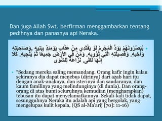 Dan juga Allah Swt. berfirman menggambarkan tentang
pedihnya dan panasnya api Neraka.
•َ‫ت‬ْ‫ف‬َ‫ي‬ ْ‫و‬َ‫ل‬ ُ‫م‬ ِ‫ر‬ْ‫ج‬ُ‫م‬ْ‫ل‬‫ا‬ ُّ‫د‬َ‫و‬َ‫ي‬ ْ‫م‬ُ‫ه‬َ‫ن‬‫و‬ُ‫ر‬َّ‫ص‬َ‫ب‬ُ‫ي‬ِ‫ن‬َ‫ب‬ِ‫ب‬ ٍ‫ذ‬ِ‫ئ‬ِ‫م‬ ْ‫و‬َ‫ي‬ ِ‫ب‬‫ا‬َ‫ذ‬َ‫ع‬ ْ‫ن‬ِ‫م‬ ‫ِي‬‫د‬ِ‫ه‬‫ي‬.ِ‫ه‬ِ‫ت‬َ‫ب‬ ِ‫اح‬َ‫ص‬َ‫و‬
ِ‫ه‬‫ي‬ ِ‫خ‬َ‫أ‬َ‫و‬.‫يه‬ِ‫و‬ْ‫ؤ‬ُ‫ت‬ ‫ي‬ِ‫ت‬َّ‫ل‬‫ا‬ ِ‫ه‬ِ‫ت‬َ‫ل‬‫ي‬ ِ‫ص‬َ‫ف‬َ‫و‬ِ.َ‫م‬َ‫و‬ْ‫ن‬ُ‫ي‬ َّ‫م‬ُ‫ث‬ ‫ا‬ً‫ع‬‫ي‬ِ‫م‬َ‫ج‬ ِ‫ض‬ْ‫األر‬ ‫ي‬ِ‫ف‬ ْ‫ن‬ِ‫ه‬‫ي‬ ِ‫ج‬.‫َال‬‫ك‬
‫ى‬َ‫ظ‬َ‫ل‬ ‫ا‬َ‫ه‬َّ‫ن‬ِ‫إ‬.‫ى‬َ‫َّو‬‫ش‬‫ل‬ِ‫ل‬ ً‫ة‬َ‫ع‬‫ا‬َّ‫ز‬َ‫ن‬
• “Sedang mereka saling memandang. Orang kafir ingin kalau
sekiranya dia dapat menebus (dirinya) dari azab hari itu
dengan anak-anaknya, dan isterinya dan saudaranya, dan
kaum familinya yang melindunginya (di dunia). Dan orang-
orang di atas bumi seluruhnya kemudian (mengharapkan)
tebusan itu dapat menyelamatkannya. Sekali-kali tidak dapat,
sesungguhnya Neraka itu adalah api yang bergolak, yang
mengelupas kulit kepala, (QS al-Ma’arij [70]: 11-16)
 