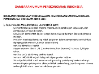 GAMBARAN UMUM PEREKONOMIAN INDONESIA
KEADAAN PEREKONOMIAN INDONESIA AWAL KEMERDEKAAN SAMPAI AKHIR MASA
PEMERINTAHAN ORDE LAMA (1950-1966)
1. Pemerintahan Masa Demokrasi Liberal (1950-1959)
Mementingkan golongan masing-masing, memperebutkan kekuasaan, dan
pembangunan tidak berjalan.
Kekuasaan pemerintah ada di tangan kabinet yang dipimpin seorang perdana
menteri.
Presiden RI sebagai lambang (tidak berperan dalam pemerintahan melainkan
dipegang oleh menteri, namun tidak efisien)
Berlaku demokrasi liberal.
Sistem ekonomi liberal LPE (Laju Pertumbuhan Ekonomi) rata-rata 2,7% per
tahun.
Berlaku UUDS 1950 yang berbau liberal.
Selama 1950-1959 terjadi delapan kali pergantian kabinet.
Situasi politik tidak stabil karena masing-masing partai yang berkuasa hanya
mementingkan golongnnya, ekonomi tidak berkembang, pembangunan lainnya
terbengkalai karena masa kerja kabinet pendek.
 