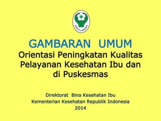GAMBARAN UMUM 
Orientasi Peningkatan Kualitas 
Pelayanan Kesehatan Ibu dan 
di Puskesmas 
Direktorat Bina Kesehatan Ibu 
Kementerian Kesehatan Republik Indonesia 
2014 
 