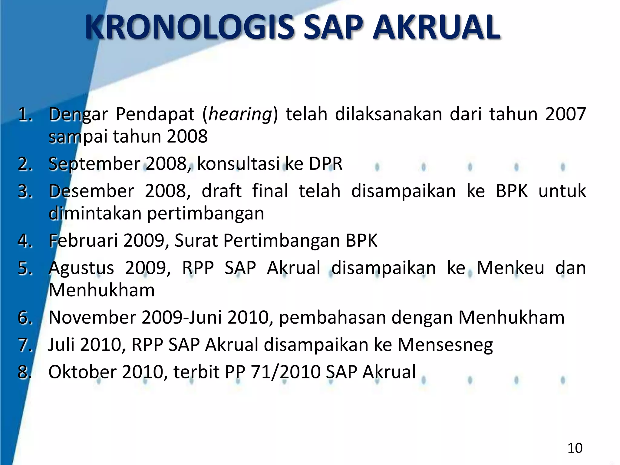 KRONOLOGIS SAP AKRUAL
1. Dengar Pendapat (hearing) telah dilaksanakan dari tahun 2007
sampai tahun 2008
2. September 2008, konsultasi ke DPR
3. Desember 2008, draft final telah disampaikan ke BPK untuk
dimintakan pertimbangan
4. Februari 2009, Surat Pertimbangan BPK
5. Agustus 2009, RPP SAP Akrual disampaikan ke Menkeu dan
Menhukham
6. November 2009-Juni 2010, pembahasan dengan Menhukham
7. Juli 2010, RPP SAP Akrual disampaikan ke Mensesneg
8. Oktober 2010, terbit PP 71/2010 SAP Akrual

10

 