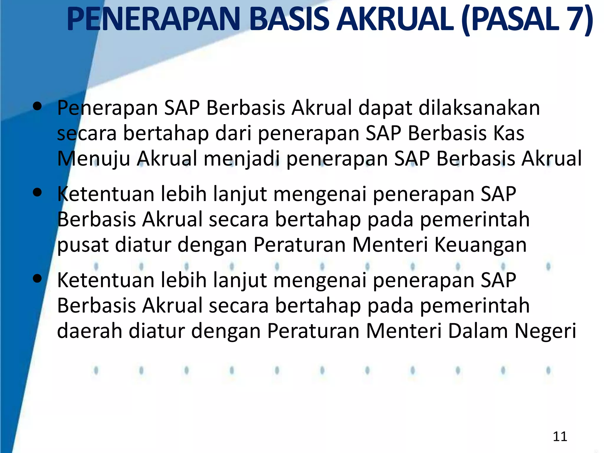 PENERAPAN BASIS AKRUAL (PASAL 7)
• Penerapan SAP Berbasis Akrual dapat dilaksanakan
secara bertahap dari penerapan SAP Berbasis Kas
Menuju Akrual menjadi penerapan SAP Berbasis Akrual

• Ketentuan lebih lanjut mengenai penerapan SAP
Berbasis Akrual secara bertahap pada pemerintah
pusat diatur dengan Peraturan Menteri Keuangan

• Ketentuan lebih lanjut mengenai penerapan SAP
Berbasis Akrual secara bertahap pada pemerintah
daerah diatur dengan Peraturan Menteri Dalam Negeri

11

 