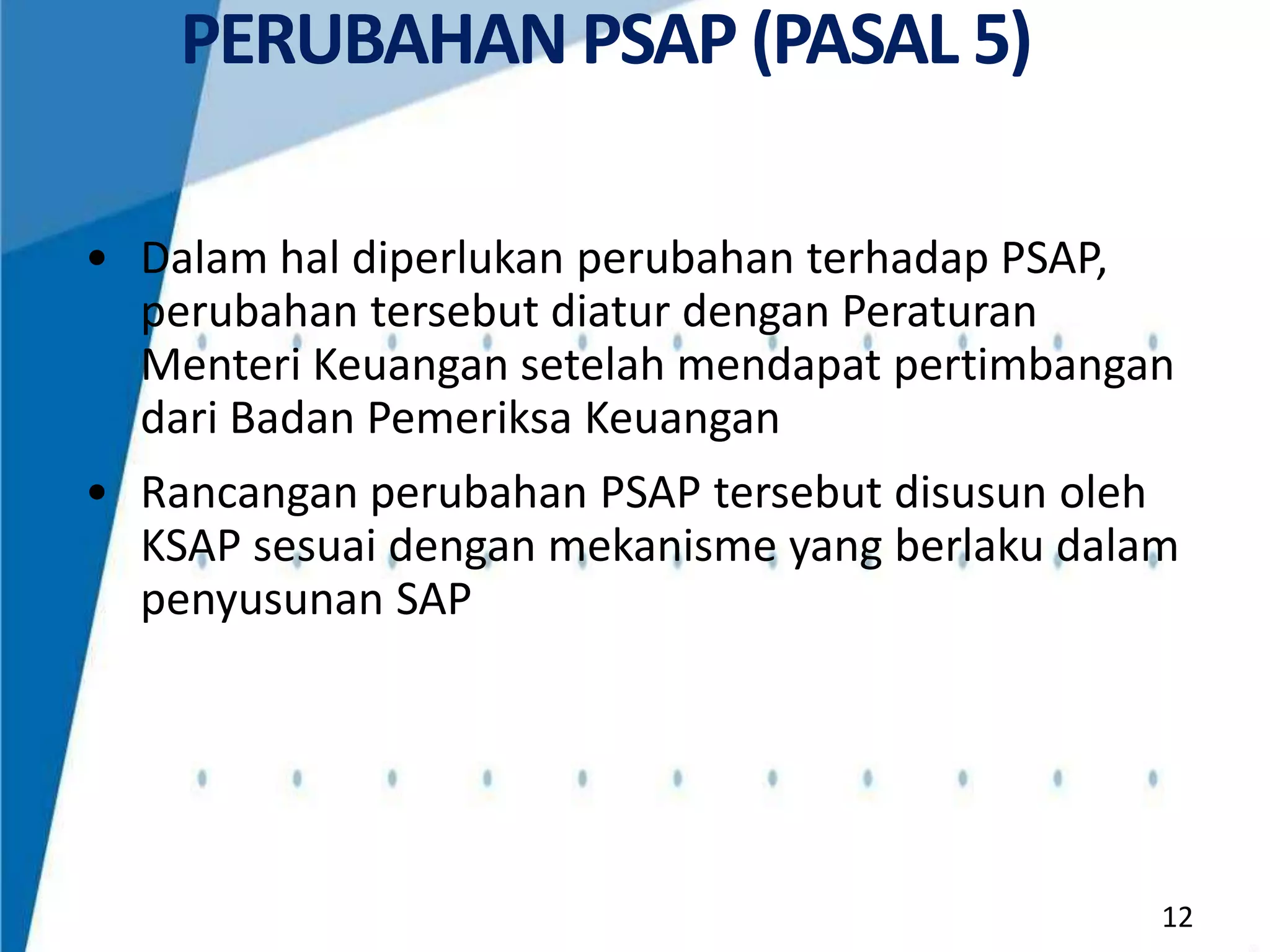 PERUBAHAN PSAP (PASAL 5)
• Dalam hal diperlukan perubahan terhadap PSAP,
perubahan tersebut diatur dengan Peraturan
Menteri Keuangan setelah mendapat pertimbangan
dari Badan Pemeriksa Keuangan
• Rancangan perubahan PSAP tersebut disusun oleh
KSAP sesuai dengan mekanisme yang berlaku dalam
penyusunan SAP

12

 