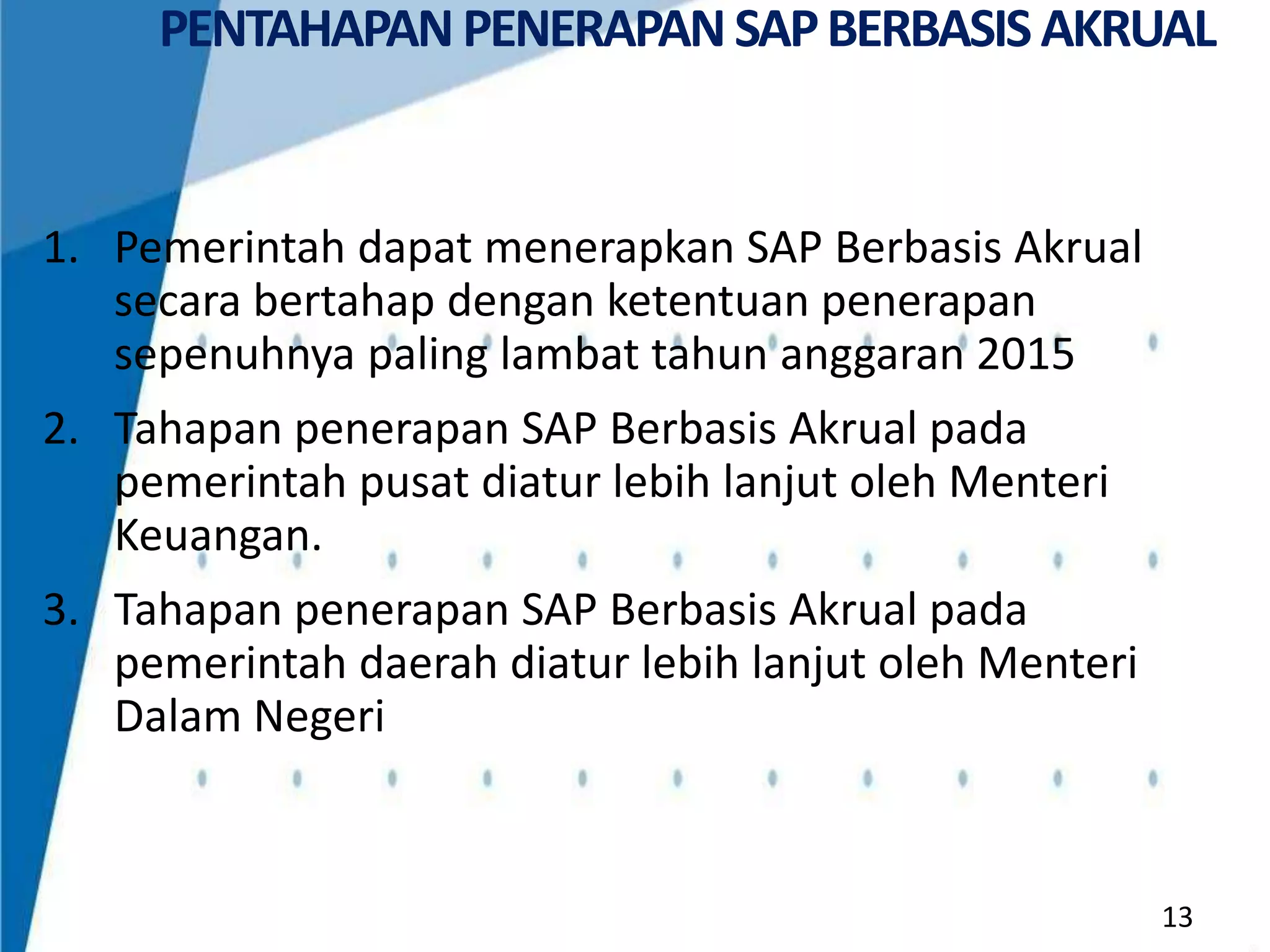 PENTAHAPAN PENERAPAN SAP BERBASIS AKRUAL

1. Pemerintah dapat menerapkan SAP Berbasis Akrual
secara bertahap dengan ketentuan penerapan
sepenuhnya paling lambat tahun anggaran 2015
2. Tahapan penerapan SAP Berbasis Akrual pada
pemerintah pusat diatur lebih lanjut oleh Menteri
Keuangan.
3. Tahapan penerapan SAP Berbasis Akrual pada
pemerintah daerah diatur lebih lanjut oleh Menteri
Dalam Negeri

13

 