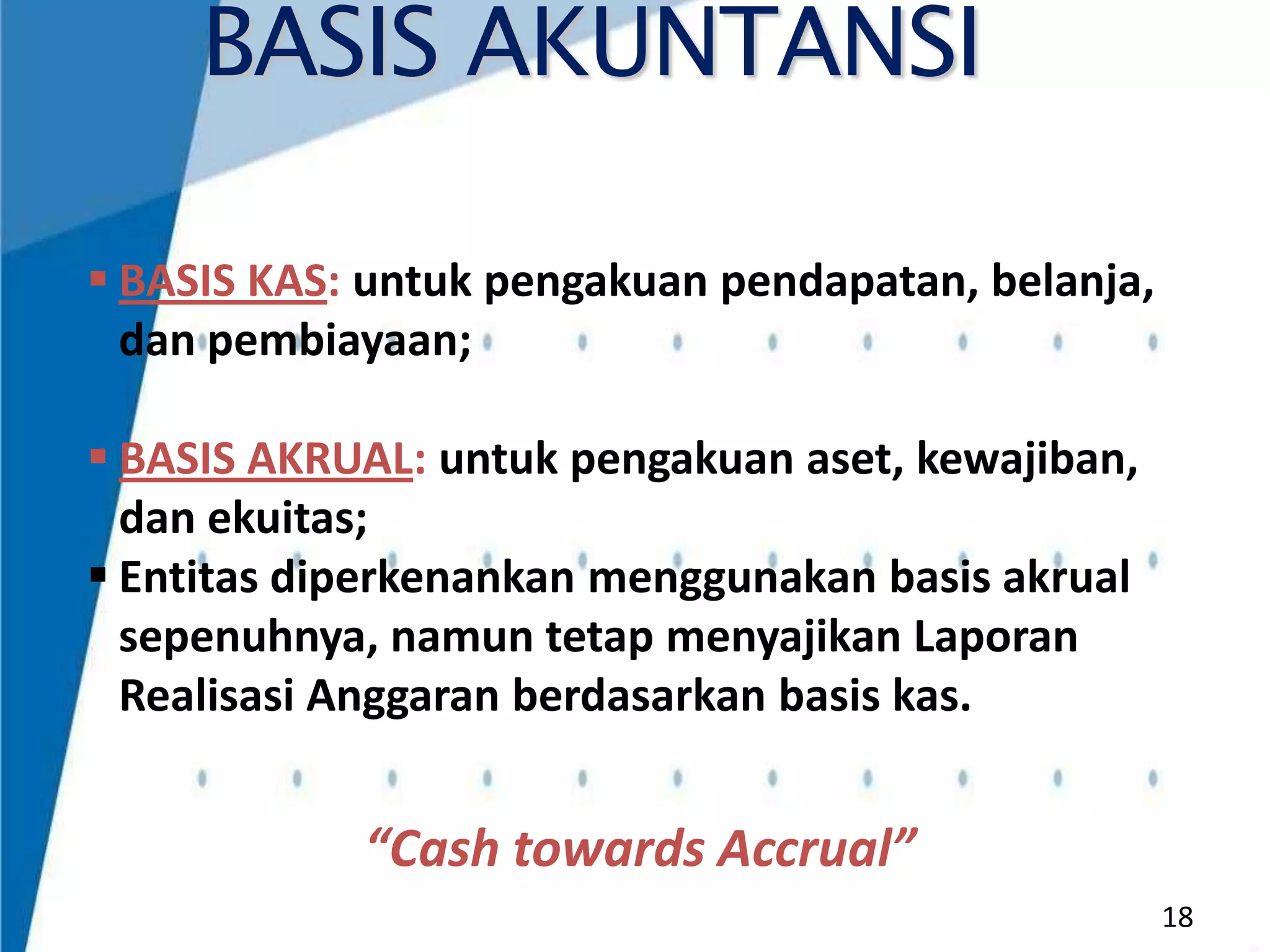 BASIS AKUNTANSI
 BASIS KAS: untuk pengakuan pendapatan, belanja,
dan pembiayaan;
 BASIS AKRUAL: untuk pengakuan aset, kewajiban,
dan ekuitas;
 Entitas diperkenankan menggunakan basis akrual
sepenuhnya, namun tetap menyajikan Laporan
Realisasi Anggaran berdasarkan basis kas.

“Cash towards Accrual”
18

 