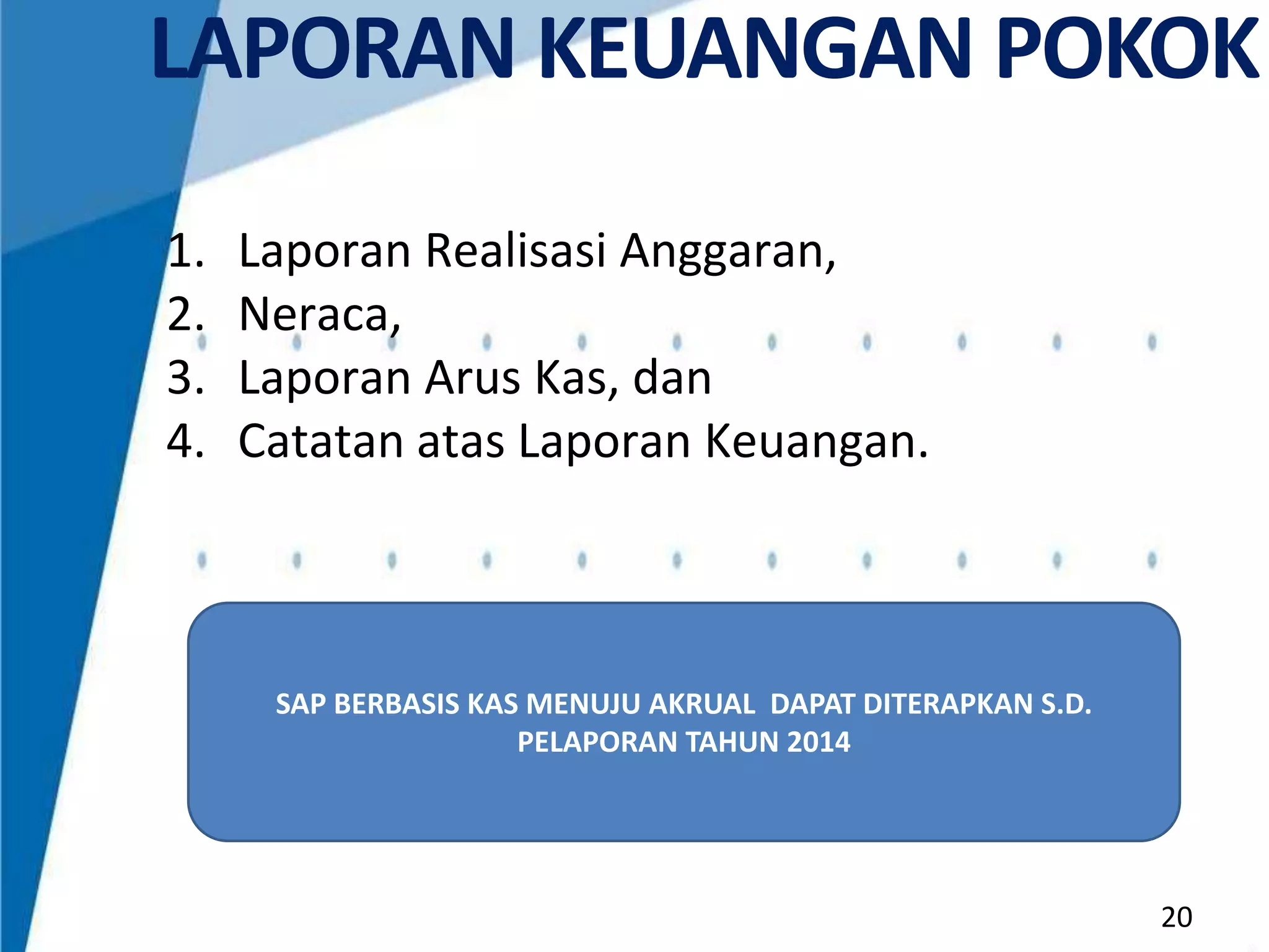 LAPORAN KEUANGAN POKOK
1.
2.
3.
4.

Laporan Realisasi Anggaran,
Neraca,
Laporan Arus Kas, dan
Catatan atas Laporan Keuangan.

SAP BERBASIS KAS MENUJU AKRUAL DAPAT DITERAPKAN S.D.
PELAPORAN TAHUN 2014

20

 