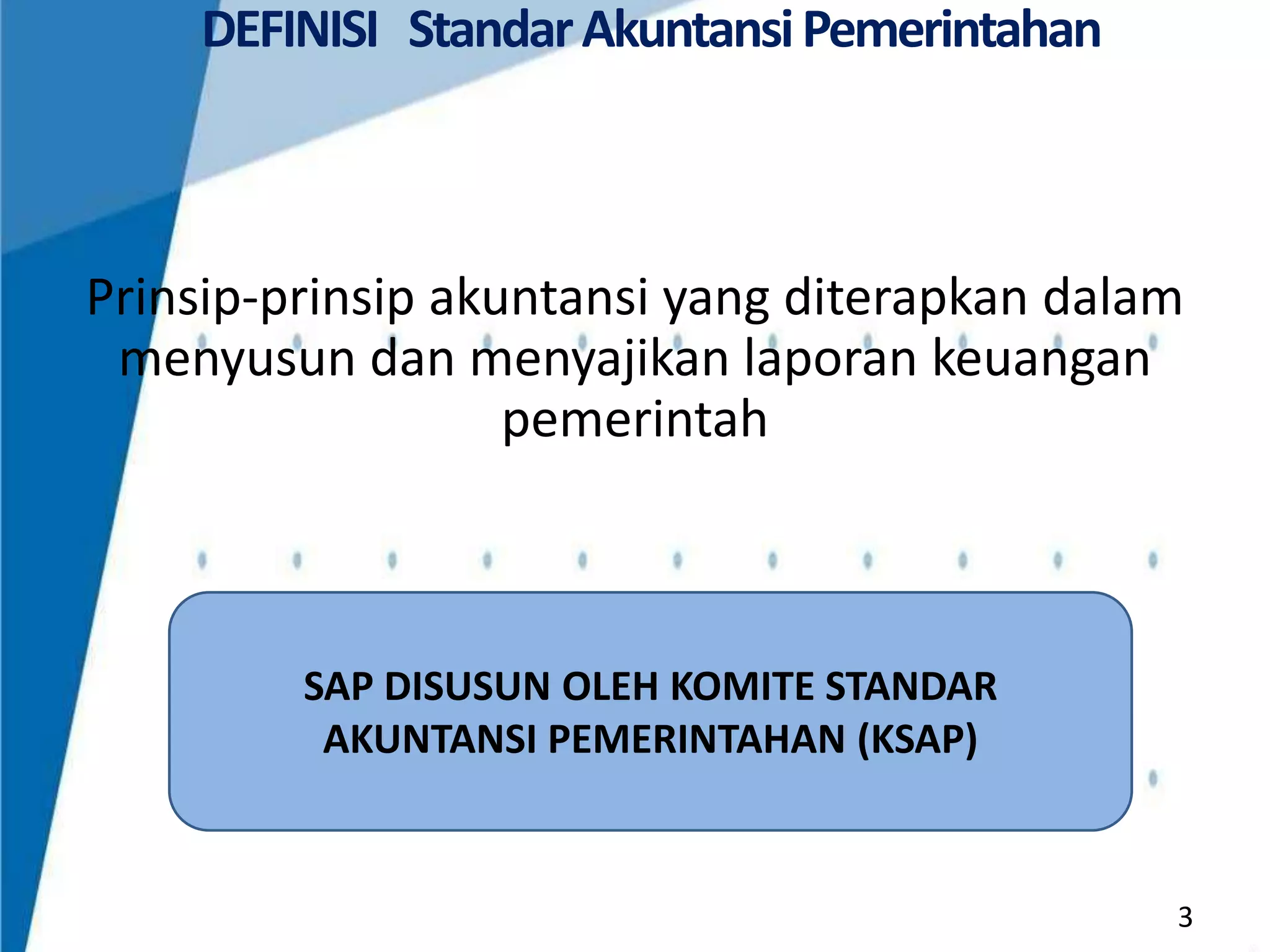 DEFINISI Standar Akuntansi Pemerintahan

Prinsip-prinsip akuntansi yang diterapkan dalam
menyusun dan menyajikan laporan keuangan
pemerintah

SAP DISUSUN OLEH KOMITE STANDAR
AKUNTANSI PEMERINTAHAN (KSAP)

3

 