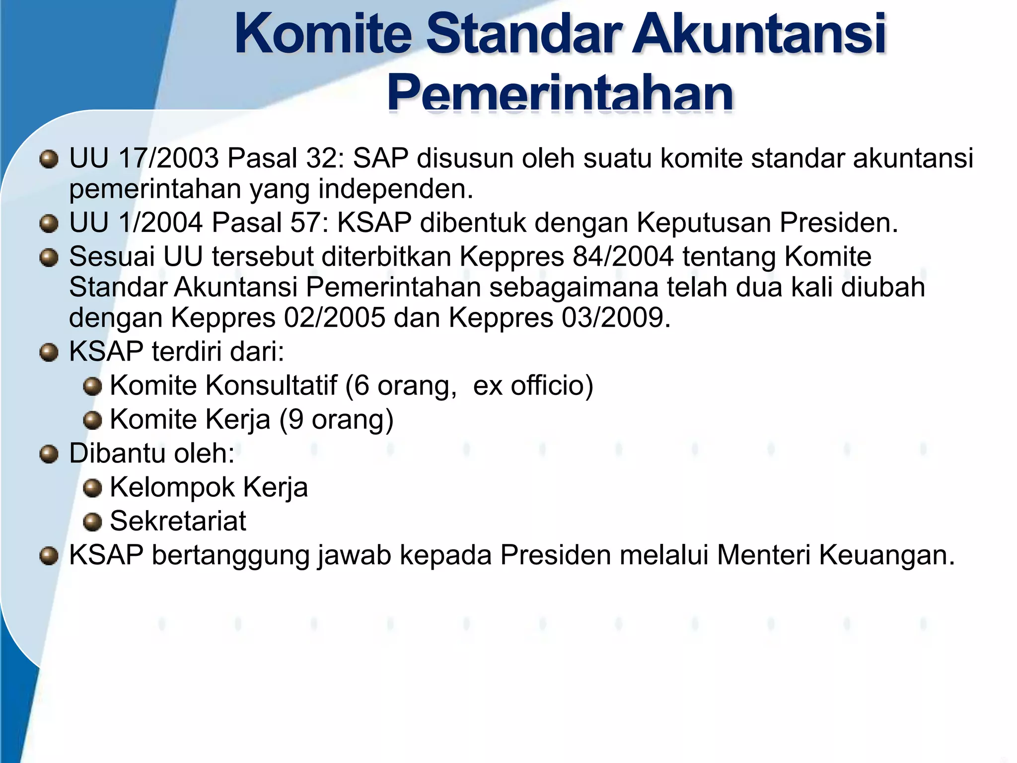 Komite Standar Akuntansi
Pemerintahan
UU 17/2003 Pasal 32: SAP disusun oleh suatu komite standar akuntansi
pemerintahan yang independen.
UU 1/2004 Pasal 57: KSAP dibentuk dengan Keputusan Presiden.
Sesuai UU tersebut diterbitkan Keppres 84/2004 tentang Komite
Standar Akuntansi Pemerintahan sebagaimana telah dua kali diubah
dengan Keppres 02/2005 dan Keppres 03/2009.
KSAP terdiri dari:
Komite Konsultatif (6 orang, ex officio)
Komite Kerja (9 orang)
Dibantu oleh:
Kelompok Kerja
Sekretariat
KSAP bertanggung jawab kepada Presiden melalui Menteri Keuangan.

4

 