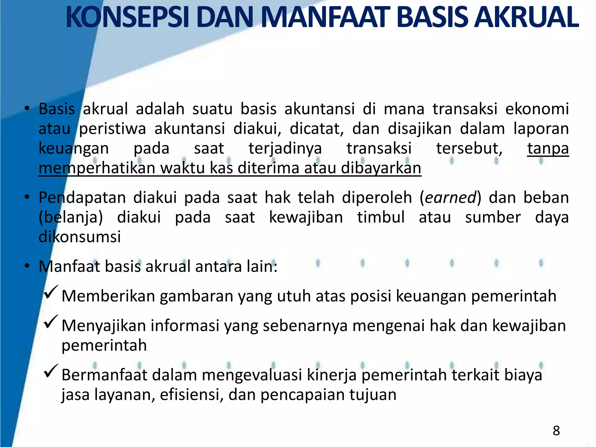 KONSEPSI DAN MANFAAT BASIS AKRUAL
• Basis akrual adalah suatu basis akuntansi di mana transaksi ekonomi
atau peristiwa akuntansi diakui, dicatat, dan disajikan dalam laporan
keuangan pada saat terjadinya transaksi tersebut, tanpa
memperhatikan waktu kas diterima atau dibayarkan
• Pendapatan diakui pada saat hak telah diperoleh (earned) dan beban
(belanja) diakui pada saat kewajiban timbul atau sumber daya
dikonsumsi
• Manfaat basis akrual antara lain:

 Memberikan gambaran yang utuh atas posisi keuangan pemerintah
 Menyajikan informasi yang sebenarnya mengenai hak dan kewajiban
pemerintah

 Bermanfaat dalam mengevaluasi kinerja pemerintah terkait biaya
jasa layanan, efisiensi, dan pencapaian tujuan
8

 