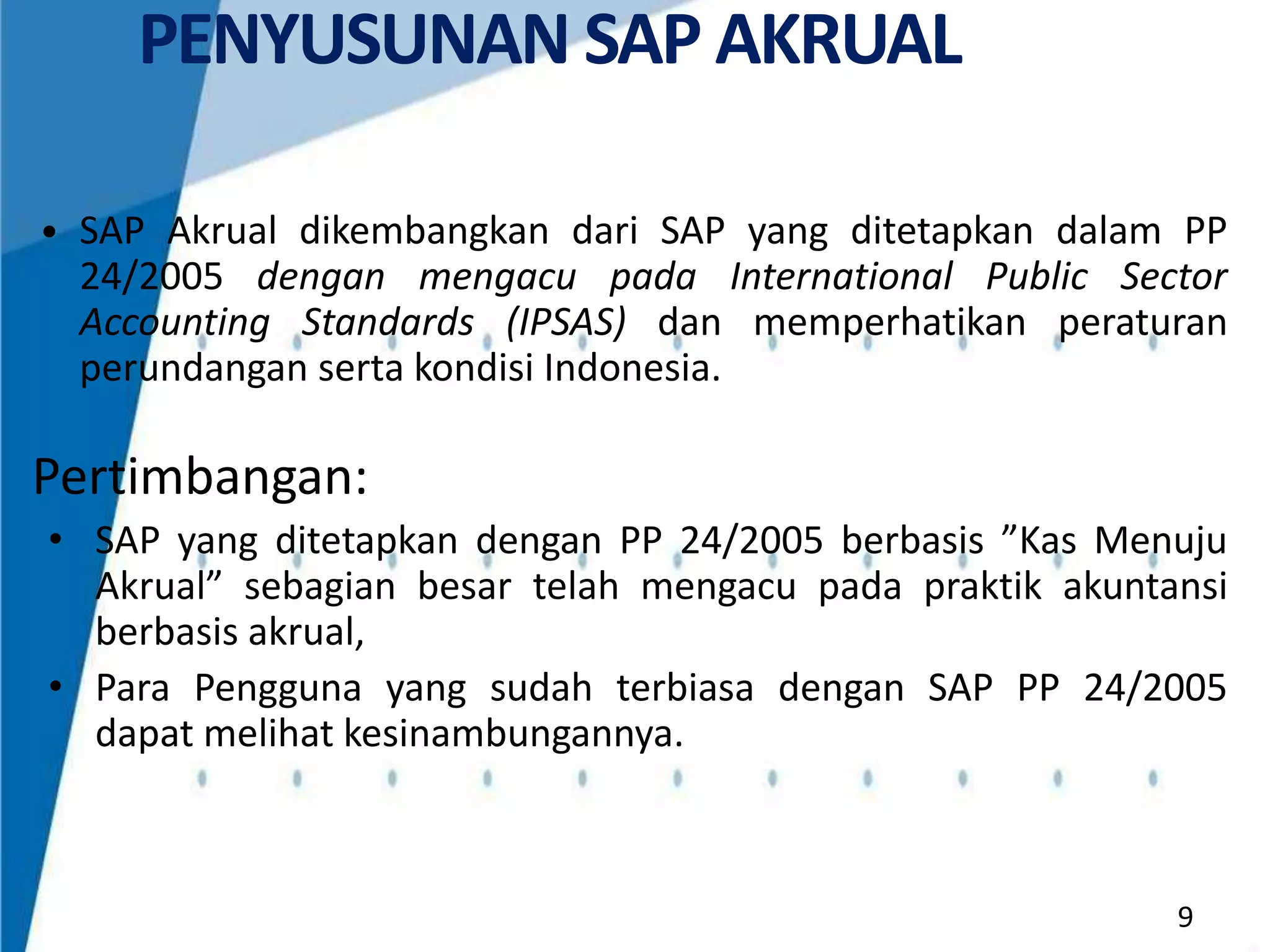 PENYUSUNAN SAP AKRUAL
• SAP Akrual dikembangkan dari SAP yang ditetapkan dalam PP

24/2005 dengan mengacu pada International Public Sector
Accounting Standards (IPSAS) dan memperhatikan peraturan
perundangan serta kondisi Indonesia.

Pertimbangan:
• SAP yang ditetapkan dengan PP 24/2005 berbasis ”Kas Menuju
Akrual” sebagian besar telah mengacu pada praktik akuntansi
berbasis akrual,
• Para Pengguna yang sudah terbiasa dengan SAP PP 24/2005
dapat melihat kesinambungannya.

9

 