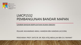 LMCP1532
PEMBANGUNAN BANDAR MAPAN
GAMBAR BANDAR BERPUSATKAN RUMAH IBADAH
PELAJAR: MUHAMMAD AIMUL HAMIZAN BIN HAMDAN (A153394)
PENSYARAH: PROF. DATO IR. DR. RIZA ATIQ ABDULLAH BIN O.K. RAHMAT
 