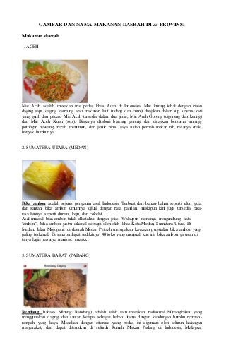 GAMBAR DAN NAMA MAKANAN DAERAH DI 33 PROVINSI 
Makanan daerah 
1. ACEH 
Mie Aceh adalah masakan mie pedas khas Aceh di Indonesia. Mie kuning tebal dengan irisan 
daging sapi, daging kambing atau makanan laut (udang dan cumi) disajikan dalam sup sejenis kari 
yang gurih dan pedas. Mie Aceh tersedia dalam dua jenis, Mie Aceh Goreng (digoreng dan kering) 
dan Mie Aceh Kuah (sup). Biasanya ditaburi bawang goreng dan disajikan bersama emping, 
potongan bawang merah, mentimun, dan jeruk nipis. saya sudah pernah makan nih, rasanya enak, 
banyak bumbunya. 
2. SUMATERA UTARA (MEDAN) 
Bika ambon adalah sejenis penganan asal Indonesia. Terbuat dari bahan-bahan seperti telur, gula, 
dan santan, bika ambon umumnya dijual dengan rasa pandan, meskipun kini juga tersedia rasa-rasa 
lainnya seperti durian, keju, dan cokelat. 
Asal-muasal bika ambon tidak diketahui dengan jelas. Walaupun namanya mengandung kata 
"ambon", bika ambon justru dikenal sebagai oleh-oleh khas Kota Medan, Sumatera Utara. Di 
Medan, Jalan Mojopahit di daerah Medan Petisah merupakan kawasan penjualan bika ambon yang 
paling terkenal. Di sana terdapat sedikitnya 40 toko yang menjual kue ini. bika ambon ga usah di 
tanya lagiii rasanya manisss, enaakk 
3. SUMATERA BARAT (PADANG) 
Rendang (bahasa Minang: Randang) adalah salah satu masakan tradisional Minangkabau yang 
menggunakan daging dan santan kelapa sebagai bahan utama dengan kandungan bumbu rempah-rempah 
yang kaya. Masakan dengan citarasa yang pedas ini digemari oleh seluruh kalangan 
masyarakat, dan dapat ditemukan di seluruh Rumah Makan Padang di Indonesia, Malaysia, 
 