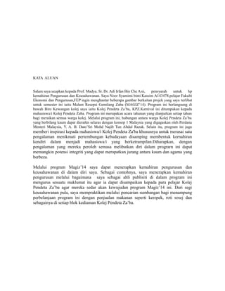KATA ALUAN
Salam saya ucapkan kepada Prof. Madya. Sr. Dr. Adi Irfan Bin Che Ani, pensyarah untuk hp
kemahiran Pengurusan dan Keusahawanan. Saya Noor Syamimi binti Kassim A143478.pelajar Fakulti
Ekonomi dan Pengurusan,FEP ingin menghantar beberapa gambar berkaitan projek yang saya terlibat
untuk semester ini iaitu Malam Resepsi Gemilang Zaba (MAGIZ’14). Program ini berlangsung di
bawah Biro Kewangan kolej saya iaitu Kolej Pendeta Za’ba, KPZ.Karnival ini ditumpukan kepada
mahasiswa/i Kolej Pendeta Zaba. Program ini merupakan acara tahunan yang dianjurkan setiap tahun
bagi meraikan semua warga kolej. Melalui program ini, hubungan antara warga Kolej Pendeta Za’ba
yang berbilang kaum dapat dieratkn selaras dengan konsep 1 Malaysia yang digagaskan oleh Perdana
Menteri Malaysia, Y. A. B. Dato’Sri Mohd Najib Tun Abdul Razak. Selain itu, program ini juga
memberi inspirasi kepada mahasiswa/i Kolej Pendeta Za'ba khususnya untuk merasai satu
pengalaman menikmati pertembungan kebudayaan disamping membentuk kernahiran
kendiri dalam menjadi mahasiswa/i yang berketrampilan.Diharapkan, dengan
pengalaman yang mereka peroleh semasa melibatkan diri dalam prograrn ini dapat
memangkin potensi integriti yang dapat merapatkan jurang antara kaum dan agama yang
berbeza.
Melalui program Magiz’14 saya dapat menerapkan kemahiran pengurusan dan
keusahawanan di dalam diri saya. Sebagai contohnya, saya menerapkan kemahiran
pengurusan melalui bagaimana saya sebagai ahli publisiti di dalam program ini
mengurus sesuatu maklumat itu agar ia dapat disampaikan kepada para pelajar Kolej
Pendeta Za’ba agar mereka sedar akan kewujudan program Magiz’14 ini. Dari segi
keusahawanan pula, saya mempraktikan melalui pencarian sumbangan bagi menampung
perbelanjaan program ini dengan penjualan makanan seperti kerepek, roti sosej dan
sebagainya di setiap blok kediaman Kolej Pendeta Za’ba.
 