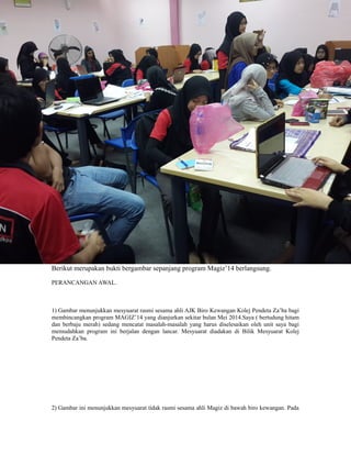 Berikut merupakan bukti bergambar sepanjang program Magiz’14 berlangsung.
PERANCANGAN AWAL.
1) Gambar menunjukkan mesyuarat rasmi sesama ahli AJK Biro Kewangan Kolej Pendeta Za’ba bagi
membincangkan program MAGIZ’14 yang dianjurkan sekitar bulan Mei 2014.Saya ( bertudung hitam
dan berbaju merah) sedang mencatat masalah-masalah yang harus diselesaikan oleh unit saya bagi
memudahkan program ini berjalan dengan lancar. Mesyuarat diadakan di Bilik Mesyuarat Kolej
Pendeta Za’ba.
2) Gambar ini menunjukkan mesyuarat tidak rasmi sesama ahli Magiz di bawah biro kewangan. Pada
 