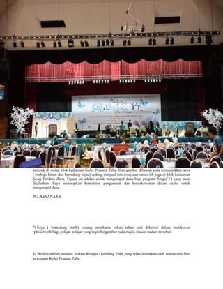 kerepek di setiap blok kediaman Kolej Pendeta Zaba. Dua gambar dibawah pula menunjukkan saya
( berbaju hitam dan bertudung hijau) sedang menjual roti sosej dan sandwish juga di blok kediaman
Kolej Pendeta Zaba. Tujuan ini adalah untuk mengumpul dana bagi program Magiz’14 yang akan
dijalankan. Saya menerapkan kemahiran pengurusan dan keusahawanan dalam usaha untuk
mengumpul dana.
PELAKSANAAN
7) Saya ( bertudung putih) sedang membantu rakan rakan unit dekorasi dalam melakukan
‘photobooth’bagi pelajar-pelajar yang ingin bergambar pada majlis makan malam tersebut.
8) Berikut adalah suasana Malam Resepsi Gemilang Zaba yang telah diuruskan oleh semua unit biro
kewangan Kolej Pendeta Zaba.
 