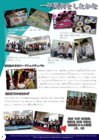 2 
一年間何をしたかな 
Unit Bahasa Antarabangsa, Bahagian Pembangunan Kurikulum, Kementerian Pelajaran Malaysia, Aras 4-8, Blok E9, Parcel E, 62604 Wilayah Persekutuan Putrajaya 
Telefon: 03-8884 2384 Faksimili: 03-8884 2066 Emel: ubabpk@gmail.com 
「こいのぼりを作ろう」SMK CHE TOM、ケダ 
４月15日 
２０１２年７月１７日にSMK(P)Temenggung Ibrahim, Batu Pahatの生徒 
たちは Universiti Tun Hussein の「Malam Irama Antarabangsa 2012 
Asia」で「はなかげ」という踊りを舞いました 
タイのチュラボン中学校との活動 
SMS TUNKU SYED PUTRA、プルリス 
9月14日 
木更津市でホームステイのプログラム 
SEMESTA、パハン 
つく 
おすし作り 
SMK ST JOHN、クアラルンプール 
2月17日 
KDPAHAの日本フードフェスティバル 
KDPAHAの日本語クラブが　PMRを終えた３年生の日本語生徒を目的に日本フ 
ードフェステェバルを2012年10月18日に行われました。いろいろな日本の　 
食べ物を売っていました。その中に、お好み焼き、すし、どら焼き、やきめ 
し、おでんなどが人気がありました。このフェステェバルの目的は日本の食 
べ物を紹介できるようになれ、KDPHAの学生だけではなく、SMS Kuching の生 
徒たちとSMK Tun Abang Haji Opengの生徒たちもいしょうに参加できました。 
SMK(P)TIのはなかげ 
SSAS にST MICHAEL 
SENIOR HIGH SCHOOL 
(姉妹校)からの訪問 
1月、8月 
ちゅうがっこう　　　かつどう 
きさらづ　　し 
お　　　　　　　　　　　　　　　　せいと　　もくてき 
おこな 
た　　もの　　う　　　　　　　　　　　　　　　　　　　　　　この　　や 
　　　　　　　　　　　　　にんき 
　　　　しょうかい　　　　　　　　　　　　　　　　　　　　がくせい 
　　　　さんか　　　　 
　　　　　　　　　　　 
おど　　　　ま　　　　　　　　 
　　　 
 
