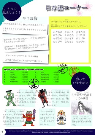 4 Unit Bahasa Antarabangsa, Bahagian Pembangunan Kurikulum, Kementerian Pelajaran Malaysia, Aras 4-8, Blok E9, Parcel E, 62604 Wilayah Persekutuan Putrajaya 
Telefon: 03-8884 2384 Faksimili: 03-8884 2066 Emel: ubabpk@gmail.com 
み 
「一つ目の小僧」 
－顔の真ん中には 
大きな目が一つで 
す。悪いいたずら 
はしません。 
「雪女」－雪の夜に白い 
着物を着て現れて雪の精 
です。 
日本伝承の代表と 
しての妖怪 
「河童」－4,5歳の子供ぐら 
いの大きさで、背中に　甲羅 
があります。そして、頭に水 
が入った皿があり、手足にひ 
れがあります。 
「天狗」－長い鼻を持ち、顔 
は真っ赤です。山伏の姿をし 
ています。そして、高い下駄 
をはいています。子供をさら 
っていきます。 
「鬼」－身長が　2.5ｍ以上 
もあります。体の色は赤、 
青、黒などがあります。頭に 
は２本の角があり、好きな食 
べ物は人間です！ 
Top 10 Most Common Japanese Surname 
1. Satou 　　 （佐藤） 
2. Suzuki 　　 （鈴木） 
3. Takahashi　 （高橋） 
4. Tanaka　　 （田中） 
5. Watanabe　 （渡辺） 
知って 
いますか？ 
6. Itou 　　 （伊藤） 
7. Nakamura　 （中村） 
8. Yamamoto　 （山本） 
9. Kobayashi （小林） 
10. Saitou （斉藤） 
し 
早口言葉 
やって 
見ましょう！ 
日本語にはこの言葉がありますよ。 
他の同じような言葉をさがしてください! 
わざわざ ときどき たまたま 
ばらばら そろそろ たびたび 
なぞなぞ さまざま ばりばり 
ぴりぴり さらさら ぴかぴか 
スモモも桃も桃のうち 桃もスモモももものうち 
すもももももももものうち もももすもももももの 
うち 
隣の竹薮に竹立てかけたのは、竹立てかけたかっ 
たから竹立てかけたのさ 
となりのたけやぶにたけたてかけたのは、たけた 
てかけたかったからたけたてかけたのさ 
ブスバスガイドのバスがバスガス爆発 
ぶすばすがいどのばすがばすがすばくはつ 
日本語コーナー 
かっぱさいこども 
せなかこうら 
あたま 
はいさら 
てんぐながはな　もかお 
ま　　かやますがた 
げた 
かお 
おにしんちょういじょう 
からだ　いろ　あか 
あお　くろ 
かどた 
もの　にんげん 
こぞう 
ま 
わる 
ゆきおんなゆき　よる　しろ 
きもの　　き　あらわ　　ゆき　せい 
でんしょう　　だいひょう 
ようかい 
ことば 
ほか　おな 
み 
