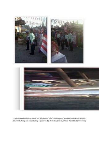 Upacara kawad bendera masuk dan penyerahan Jalur Gemilang dari pasukan Tunas Kadet Remaja
Sekolah Kebangsaan Seri Cheding kepada Tn. Hj. Jaini Bin Darsan, GGuru Besar SK Seri Cheding.
 