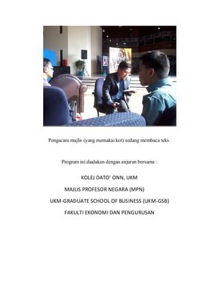 Pengacara majlis (yang memakai kot) sedang membaca teks.
Program ini diadakan dengan anjuran bersama :
KOLEJ DATO’ ONN, UKM
MAJLIS PROFESOR NEGARA (MPN)
UKM-GRADUATE SCHOOL OF BUSINESS (UKM-GSB)
FAKULTI EKONOMI DAN PENGURUSAN
 