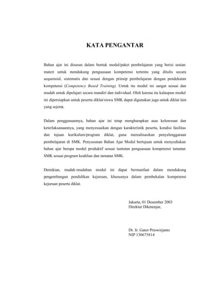 KATA PENGANTAR 
Bahan ajar ini disusun dalam bentuk modul/paket pembelajaran yang berisi uraian 
materi untuk mendukung penguasaan kompetensi tertentu yang ditulis secara 
sequensial, sistematis dan sesuai dengan prinsip pembelajaran dengan pendekatan 
kompetensi (Competency Based Training). Untuk itu modul ini sangat sesuai dan 
mudah untuk dipelajari secara mandiri dan individual. Oleh karena itu kalaupun modul 
ini dipersiapkan untuk peserta diklat/siswa SMK dapat digunakan juga untuk diklat lain 
yang sejenis. 
Dalam penggunaannya, bahan ajar ini tetap mengharapkan asas keluwesan dan 
keterlaksanaannya, yang menyesuaikan dengan karakteristik peserta, kondisi fasilitas 
dan tujuan kurikulum/program diklat, guna merealisasikan penyelenggaraan 
pembelajaran di SMK. Penyusunan Bahan Ajar Modul bertujuan untuk menyediakan 
bahan ajar berupa modul produktif sesuai tuntutan penguasaan kompetensi tamatan 
SMK sesuai program keahlian dan tamatan SMK. 
Demikian, mudah -mudahan modul ini dapat bermanfaat dalam mendukung 
pengembangan pendidikan kejuruan, khususnya dalam pembekalan kompetensi 
kejuruan peserta diklat. 
Jakarta, 01 Desember 2003 
Direktur Dikmenjur, 
Dr. Ir. Gator Priowirjanto 
NIP 130675814 
 