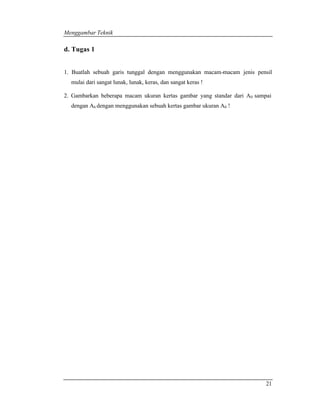 Menggambar Teknik 
21 
d. Tugas 1 
1. Buatlah sebuah garis tunggal dengan menggunakan macam-macam jenis pensil 
mulai dari sangat lunak, lunak, keras, dan sangat keras ! 
2. Gambarkan beberapa macam ukuran kertas gambar yang standar dari A0 sampai 
dengan A6 dengan menggunakan sebuah kertas gambar ukuran A0 ! 
 