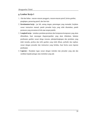 Menggambar Teknik 
24 
g. Lembar Kerja 1 
1. Alat dan bahan : macam-macam penggaris, macam-macam pensil, kertas gambar, 
penghapus, peruncing pensil, dan lain-lain 
2. Keselamatan kerja : jas lab, sarung tangan, penerangan yang memadai, kerjakan 
sesuai instruction manual, patuhi prosedur kerja yang telah ditentukan, patuhi 
peraturan yang tercantum di lab atau tempat praktik. 
3. Langkah kerja : tentukan peralatan-peralatan dan komponen-komponen yang akan 
dibutuhkan, buat rancangan diagram/gambar yang akan dilakukan, lakukan 
pembuatan gambar sesuai denga rencana, pakaiperlengkapan dan peralatan yang 
telah tersedia, periksa dan teliti gambar yang telah dibuat, perbaiki dan rapikan 
sesuai dengan prosedur dan instruction yang berlaku, buat berita acara laporan 
pembuatan 
4. Laporan : Kerjakan tugas sesuai dengan instruksi dan prosedur yang ada dan 
serahkan kepada petugas atau instruktur yang ada 
 