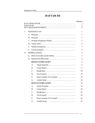 Menggambar Teknik 
ii 
DAFTAR ISI 
Halaman 
KATA PENGANTAR …………………………………………………… 
DAFTAR ISI ……………………………………………………………... 
PETA KEDUDUKAN MODUL ………………………………………… 
i 
ii 
iv 
I PENDAHULUAN 1 
A. 
B. 
C. 
D. 
E. 
F. 
Deskripsi …………………………………………….………… 
Prasyarat ………………………………………………………. 
Petunjuk Penggunaan Modul ………………………….……… 
Tujuan Akhir………………………………………………….. 
Standar Kompetensi……………..…………………………… 
Cek Kemampuan …………………………………….……….. 
1 
2 
2 
2 
3 
4 
II PEMBELAJARAN 5 
A. 
B. 
RENCANA BELAJAR SISWA ……………………………… 
KEGIATAN BELAJAR. ……………………………………… 
5 
6 
KEGIATAN BELAJAR 1 6 
A. 
Tujuan Kegiatan ……………………………….……… 
B. 
Uraian Materi ………………………………….……… 
C. 
Rangkuman …………………………………………… 
D. 
Test Formatif ………………………………………... . 
E. 
Kunci Jawaban Tes Formatif ………………………… 
G. 
Lembar Kerja …………………………………………. 
6 
6 
20 
22 
23 
24 
KEGIATAN BELAJAR 2 25 
A. 
Tujuan Kegiatan ……………………………….……… 
B. 
Uraian Materi ………………………………….……… 
C. 
Rangkuman …………………………………………… 
D. 
Test Formatif ………………………………………... . 
E. 
Kunci Jawaban Tes Formatif ………………………… 
G. 
Lembar Kerja …………………………………………. 
25 
25 
43 
45 
46 
47 
 