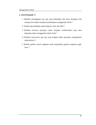 Menggambar Teknik 
45 
e. Test Formatif 2 
1. Sebutkan perlengkapan apa saja yang dibutuhkan dan harus disiapkan oleh 
seorang siswa dalam mengikuri pembelajaran menggambar teknik ? 
2. Jelaskan apa perbedaan antara diagram, chart, dan tabel ? 
3. Sebutkan cara-cara penyajian untuk mengetur simbol-simbol yang akan 
digunakan dalam menggambar teknik listrik ? 
4. Sebutkan unsur-unsur apa saja yang terdapat dalam penyajian topographical 
representation ? 
5. Buatlah gambar contoh rangkaian untuk menjelaskan gambar rangkaian tegak 
lurus ? 
 