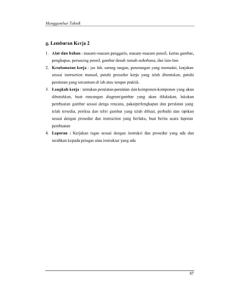 Menggambar Teknik 
g. Lembaran Kerja 2 
1. Alat dan bahan : macam-macam penggaris, macam-macam pensil, kertas gambar, 
47 
penghapus, peruncing pensil, gambar denah rumah sederhana, dan lain-lain 
2. Keselamatan kerja : jas lab, sarung tangan, penerangan yang memadai, kerjakan 
sesuai instruction manual, patuhi prosedur kerja yang telah ditentukan, patuhi 
peraturan yang tercantum di lab atau tempat praktik. 
3. Langkah kerja : tentukan peralatan-peralatan dan komponen-komponen yang akan 
dibutuhkan, buat rancangan diagram/gambar yang akan dilakukan, lakukan 
pembuatan gambar sesuai denga rencana, pakaiperlengkapan dan peralatan yang 
telah tersedia, periksa dan teliti gambar yang telah dibuat, perbaiki dan rapikan 
sesuai dengan prosedur dan instruction yang berlaku, buat berita acara laporan 
pembuatan 
4. Laporan : Kerjakan tugas sesuai dengan instruksi dan prosedur yang ada dan 
serahkan kepada petugas atau instruktur yang ada 
 