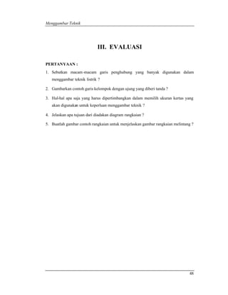 Menggambar Teknik 
48 
III. EVALUASI 
PERTANYAAN : 
1. Sebutkan macam -macam garis penghubung yang banyak digunakan dalam 
menggambar teknik listrik ? 
2. Gambarkan contoh garis kelompok dengan ujung yang diberi tanda ? 
3. Hal-hal apa saja yang harus dipertimbangkan dalam memilih ukuran kertas yang 
akan digunakan untuk keperluan menggambar teknik ? 
4. Jelaskan apa tujuan dari diadakan diagram rangkaian ? 
5. Buatlah gambar contoh rangkaian untuk menjelaskan gambar rangkaian melintang ? 
 