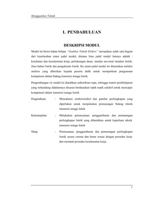Menggambar Teknik 
1 
I. PENDAHULUAN 
DESKRIPSI MODUL 
Modul ini berisi bahan belajar “Gambar Teknik Elektro” merupakan salah satu bagian 
dari keseluruhan enam judul modul, dimana lima judul modul lainnya adalah : 
kesehatan dan keselamatan kerja, pertukangan dasar, standar nas ional instalasi listrik, 
ilmu bahan listrik dan pengukuran listrik. Ke enam judul modul ini diturunkan melalui 
analisis yang diberikan kepada peserta didik untuk memperkuat penguasaan 
kompetensi dalam bidang transmisi tenaga listrik. 
Pengembangan isi modul ini diarahkan sedemikian rupa, sehingga materi pembelajaran 
yang terkandung didalamnya disusun berdasarkan topik-topik selektif untuk mencapai 
kompetensi dalam transmisi tenaga listrik. 
Pengetahuan : Memahami simbol-simbol dan gambar perlengkapan yang 
diperlukan untuk menjelaskan pemasangan bidang teknik 
transmisi tenaga listrik 
Keterampilan : Melakukan perencanaan, penggambaran dan pemasangan 
perlengkapan listrik yang dibutuhkan untuk keperluan teknik 
transmisi tenaga listrik 
Sikap : Perencanaan, penggambaran dan pemasangan perlengkapan 
listrik secara cermat dan benar sesuai dengan prosedur kerja 
dan mentaati prosedur keselamatan kerja. 
 