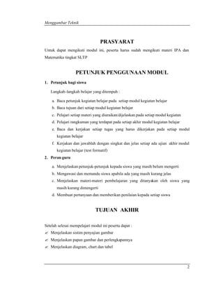 Menggambar Teknik 
2 
PRASYARAT 
Untuk dapat mengikuti modul ini, peserta harus sudah mengikuti materi IPA dan 
Matematika tingkat SLTP 
PETUNJUK PENGGUNAAN MODUL 
1. Petunjuk bagi siswa 
Langkah-langkah belajar yang ditempuh : 
a. Baca petunjuk kegiatan belajar pada setiap modul kegiatan belajar 
b. Baca tujuan dari setiap modul kegiatan belajar 
c. Pelajari setiap materi yang diuraikan/dijelaskan pada setiap modul kegiatan 
d. Pelajari rangkuman yang terdapat pada setiap akhir modul kegiatan belajar 
e. Baca dan kerjakan setiap tugas yang harus dikerjakan pada setiap modul 
kegiatan belajar 
f. Kerjakan dan jawablah dengan singkat dan jelas setiap ada ujian akhir modul 
kegiatan belajar (test formatif) 
2. Peran guru 
a. Menjelaskan petunjuk-petunjuk kepada siswa yang masih belum mengerti 
b. Mengawasi dan memandu siswa apabila ada yang masih kurang jelas 
c. Menjelaskan materi-materi pembelajaran yang ditanyakan oleh siswa yang 
masih kurang dimengerti 
d. Membuat pertanyaan dan memberikan penilaian kepada setiap siswa 
TUJUAN AKHIR 
Setelah selesai mempelajari modul ini peserta dapat : 
? Menjelaskan sistim penyajian gambar 
? Menjelaskan papan gambar dan perlengkapannya 
? Menjelaskan diagram, chart dan tabel 
 