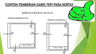 CONTOH PEMBERIAN GARIS TEPI PADA KERTAS
KERTAS UKURAN A0 s/d A3
POSISI HORISONTAL
POSISI VERTIKAL
KEPALA GAMBAR
20
10
1010
KEPALA GAMBAR
20 10
10
10
 