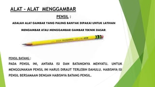 ALAT – ALAT MENGGAMBAR
PENSIL :
ADALAH ALAT GAMBAR YANG PALING BANYAK DIPAKAI UNTUK LATIHAN
MENGAMBAR ATAU MENGGAMBAR GAMBAR TEKNIK DASAR.
PENSIL BATANG :
PADA PENSIL INI, ANTARA ISI DAN BATANGNYA MENYATU. UNTUK
MENGGUNAKAN PENSIL INI HARUS DIRAUT TERLEBIH DAHULU. HABISNYA ISI
PENSIL BERSAMAAN DENGAN HABISNYA BATANG PENSIL.
 