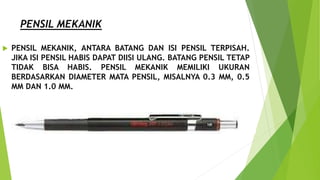 PENSIL MEKANIK
 PENSIL MEKANIK, ANTARA BATANG DAN ISI PENSIL TERPISAH.
JIKA ISI PENSIL HABIS DAPAT DIISI ULANG. BATANG PENSIL TETAP
TIDAK BISA HABIS. PENSIL MEKANIK MEMILIKI UKURAN
BERDASARKAN DIAMETER MATA PENSIL, MISALNYA 0.3 MM, 0.5
MM DAN 1.0 MM.
 