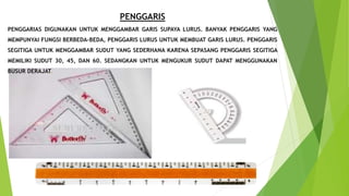 PENGGARIS
PENGGARIAS DIGUNAKAN UNTUK MENGGAMBAR GARIS SUPAYA LURUS. BANYAK PENGGARIS YANG
MEMPUNYAI FUNGSI BERBEDA-BEDA, PENGGARIS LURUS UNTUK MEMBUAT GARIS LURUS. PENGGARIS
SEGITIGA UNTUK MENGGAMBAR SUDUT YANG SEDERHANA KARENA SEPASANG PENGGARIS SEGITIGA
MEMILIKI SUDUT 30, 45, DAN 60. SEDANGKAN UNTUK MENGUKUR SUDUT DAPAT MENGGUNAKAN
BUSUR DERAJAT.
 
