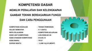 KOMPETENSI KEAHLIAN : TEKNIK PEMESINAN
KELAS/ SEMESTER : X / I (SATU)
MATA PELAJARAN : KOMPETENSI KEJURUAN
KODE UNIT KOMPETENSI : LOG.OO09.001.06
KODE STANDAR KOMPETENSI : 014.KK.16
KODE MAPEL : TP.GT
DURASI WAKTU : 3 JAM X @ 45 (MENIT)
KOMPETENSI DASAR
MEMILIH PERALATAN DAN KELENGKAPAN
GAMBAR TEKNIK BERDASARKAN FUNGSI
DAN CARA PENGGUNAAN
 