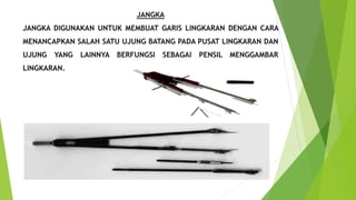JANGKA
JANGKA DIGUNAKAN UNTUK MEMBUAT GARIS LINGKARAN DENGAN CARA
MENANCAPKAN SALAH SATU UJUNG BATANG PADA PUSAT LINGKARAN DAN
UJUNG YANG LAINNYA BERFUNGSI SEBAGAI PENSIL MENGGAMBAR
LINGKARAN.
 