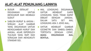 ALAT-ALAT PENUNJANG LAINNYA
 BUSUR DERAJAT :
DIGUNAKAN UNTUK
MENGUKUR DAN MEMBAGI
SUDUT
 SABLON HURUF & ANGKA :
SEBUAH ALAT GAMBAR
YANG DIGUNAKAN UNTUK
MENGGAMBAR HURUF DAN
ANGKA, AGAR DIPEROLEH
TULISAN YANG RAPI DAN
SERAGAM DAN MENGIKUTI
STANDAR ISO.
 MAL LENGKUNG DIGUNAKAN
UNTUK MEMBUAT GARIS
LENGKUNG YANG TIDAK DAPAT
DIBUAT DENGAN JANGKA.
DALAM SATU SET MAL
LENGKUNG ADA 3 JENIS MAL.
 UNTUK MEMBUAT GAMBAR
GEOMETRI DAN SIMBOL-SIMBOL
TERTENTU DENGAN CEPAT,
MAKA DIGUNAKAN MAL
BENTuk.
 