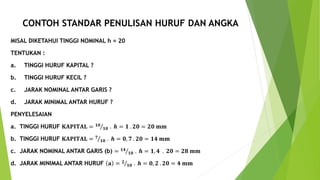 CONTOH STANDAR PENULISAN HURUF DAN ANGKA
MISAL DIKETAHUI TINGGI NOMINAL h = 20
TENTUKAN :
a. TINGGI HURUF KAPITAL ?
b. TINGGI HURUF KECIL ?
c. JARAK NOMINAL ANTAR GARIS ?
d. JARAK MINIMAL ANTAR HURUF ?
PENYELESAIAN
a. TINGGI HURUF 𝐊𝐀𝐏𝐈𝐓𝐀𝐋 = 𝟏𝟎
𝟏𝟎 . 𝒉 = 𝟏 . 𝟐𝟎 = 𝟐𝟎 𝐦𝐦
b. TINGGI HURUF 𝐊𝐀𝐏𝐈𝐓𝐀𝐋 = 𝟕
𝟏𝟎 . 𝒉 = 𝟎, 𝟕 . 𝟐𝟎 = 𝟏𝟒 𝐦𝐦
c. JARAK NOMINAL ANTAR GARIS (b) = 𝟏𝟒
𝟏𝟎 . 𝒉 = 𝟏, 𝟒 . 𝟐𝟎 = 𝟐𝟖 𝐦𝐦
d. JARAK MINIMAL ANTAR HURUF 𝐚 = 𝟐
𝟏𝟎 . 𝒉 = 𝟎, 𝟐 . 𝟐𝟎 = 𝟒 𝐦𝐦
 