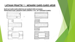 LATIHAN PRAKTIK 1 : MENARIK GARIS-GARIS ARSIR
BUATLAH GARIS-GARIS ARSIR DALAM GAMBAR SEBELAH KANAN.
PERHATIKAN AGAR JARAKNYA SAMA (2SMAPAI 3 mm, 45⁰ TERHADAP SUMBU)
 