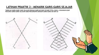 LATIHAN PRAKTIK 2 : MENARIK GARIS-GARIS SEJAJAR
TARIKLAH GARIS-GARIS YANG SEJAJAR DENGAN GARIS AB DARI CD DARI TITIK a DAN b. USAHAKAN AGAR
PENJANG GARIS-GARIS SEJAJAR SAMA PANJANGNYA DENGAN GARIS-GARIS AB DAN CD
 