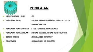 PENILAIAN
 KESEPAKATAN KKM : 75
 PENILAIAN SIKAP : JUJUR, TANGGUNGJAWAB, DISIPLIN, TELITI,
: SOPAN SANTUN.
 PENILAIAN PENGETAHUAN : TES TERTULIS, WAWANCARA
 PENILAIAN KETRAMPILAN : TUGAS MANDIRI, TUGAS TERSTRUKTUR.
 SETUDI KASUS : MENGAKSES INTERNET
 OBSERVASI : KUNJUNGAN KE INDUSTRI
 