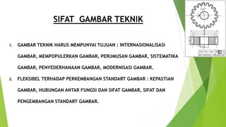 SIFAT GAMBAR TEKNIK
1. GAMBAR TEKNIK HARUS MEMPUNYAI TUJUAN : INTERNASIONALISASI
GAMBAR, MEMPOPULERKAN GAMBAR, PERUMUSAN GAMBAR, SISTEMATIKA
GAMBAR, PENYEDERHANAAN GAMBAR, MODERNISASI GAMBAR.
2. FLEKSIBEL TERHADAP PERKEMBANGAN STANDART GAMBAR : KEPASTIAN
GAMBAR, HUBUNGAN ANTAR FUNGSI DAN SIFAT GAMBAR, SIFAT DAN
PENGEMBANGAN STANDART GAMBAR.
 