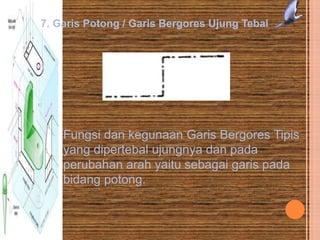 7. Garis Potong / Garis Bergores Ujung Tebal
Fungsi dan kegunaan Garis Bergores Tipis
yang dipertebal ujungnya dan pada
perubahan arah yaitu sebagai garis pada
bidang potong.
 